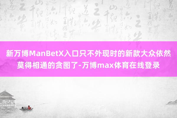 新万博ManBetX入口只不外现时的新款大众依然莫得相通的贪图了-万博max体育在线登录