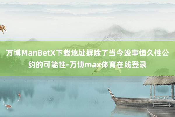 万博ManBetX下载地址摒除了当今竣事恒久性公约的可能性-万博max体育在线登录
