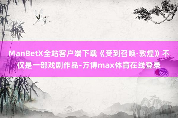 ManBetX全站客户端下载《受到召唤·敦煌》不仅是一部戏剧作品-万博max体育在线登录