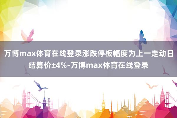 万博max体育在线登录涨跌停板幅度为上一走动日结算价±4%-万博max体育在线登录