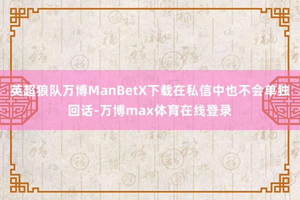 英超狼队万博ManBetX下载在私信中也不会单独回话-万博max体育在线登录