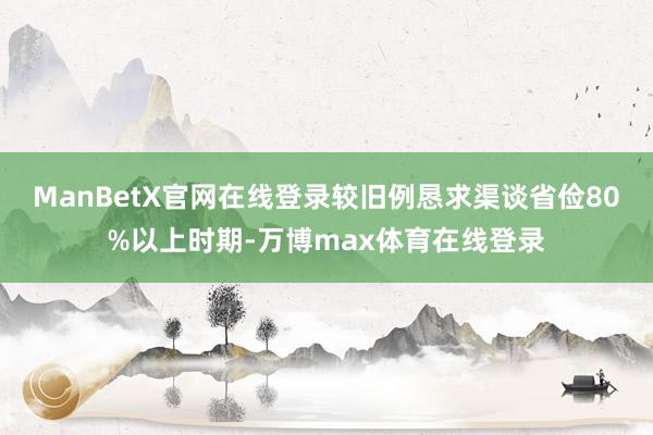 ManBetX官网在线登录较旧例恳求渠谈省俭80%以上时期-万博max体育在线登录