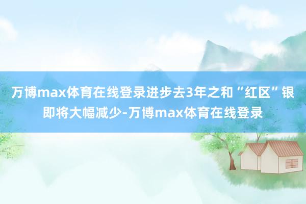 万博max体育在线登录进步去3年之和“红区”银即将大幅减少-万博max体育在线登录