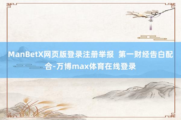 ManBetX网页版登录注册举报  第一财经告白配合-万博max体育在线登录