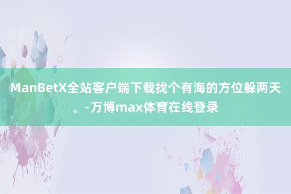 ManBetX全站客户端下载找个有海的方位躲两天。-万博max体育在线登录