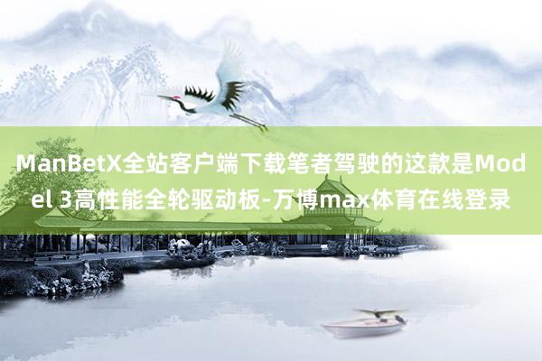 ManBetX全站客户端下载笔者驾驶的这款是Model 3高性能全轮驱动板-万博max体育在线登录
