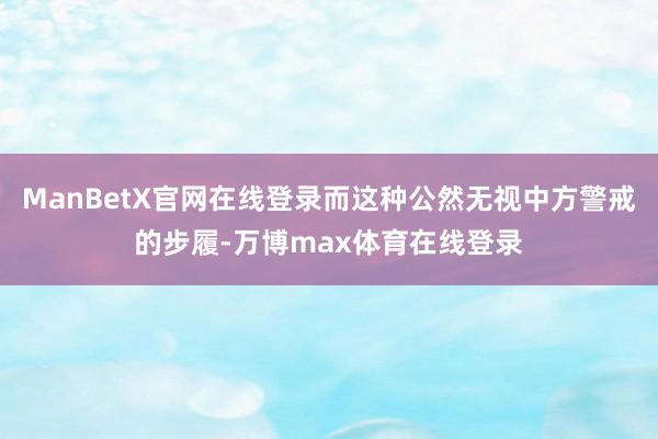 ManBetX官网在线登录而这种公然无视中方警戒的步履-万博max体育在线登录