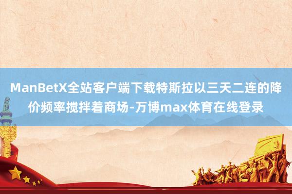 ManBetX全站客户端下载特斯拉以三天二连的降价频率搅拌着商场-万博max体育在线登录