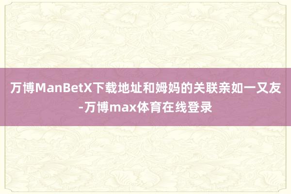 万博ManBetX下载地址和姆妈的关联亲如一又友-万博max体育在线登录