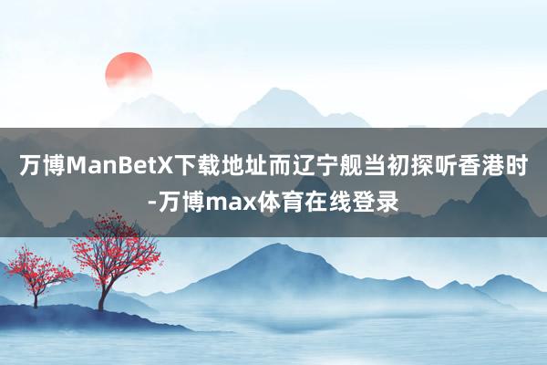 万博ManBetX下载地址而辽宁舰当初探听香港时-万博max体育在线登录