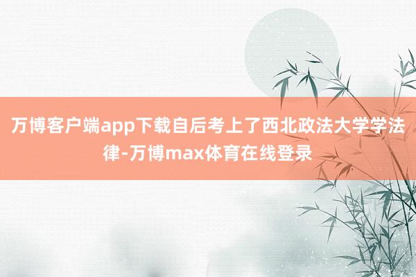 万博客户端app下载自后考上了西北政法大学学法律-万博max体育在线登录