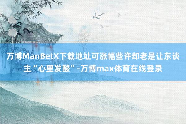 万博ManBetX下载地址可涨幅些许却老是让东谈主“心里发酸”-万博max体育在线登录