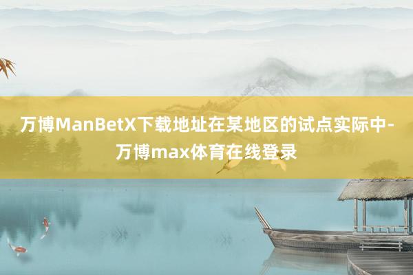 万博ManBetX下载地址在某地区的试点实际中-万博max体育在线登录