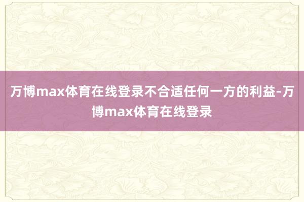 万博max体育在线登录不合适任何一方的利益-万博max体育在线登录
