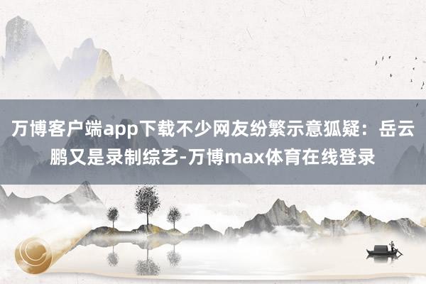 万博客户端app下载不少网友纷繁示意狐疑：岳云鹏又是录制综艺-万博max体育在线登录