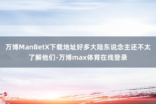 万博ManBetX下载地址好多大陆东说念主还不太了解他们-万博max体育在线登录