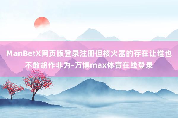 ManBetX网页版登录注册但核火器的存在让谁也不敢胡作非为-万博max体育在线登录
