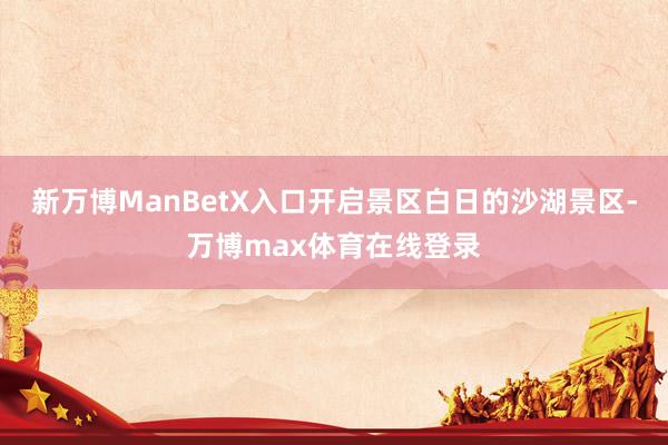 新万博ManBetX入口开启景区白日的沙湖景区-万博max体育在线登录