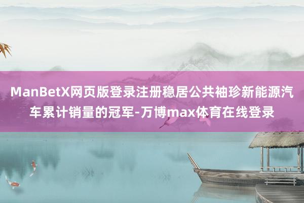 ManBetX网页版登录注册稳居公共袖珍新能源汽车累计销量的冠军-万博max体育在线登录