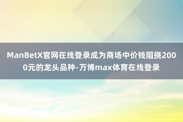 ManBetX官网在线登录成为商场中价钱阻挠2000元的龙头品种-万博max体育在线登录