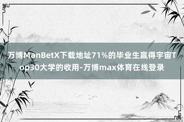 万博ManBetX下载地址71%的毕业生赢得宇宙Top30大学的收用-万博max体育在线登录