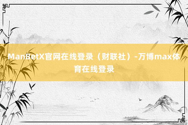 ManBetX官网在线登录（财联社）-万博max体育在线登录