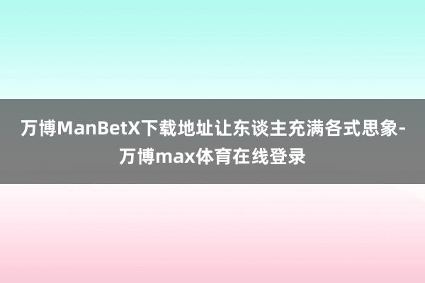 万博ManBetX下载地址让东谈主充满各式思象-万博max体育在线登录