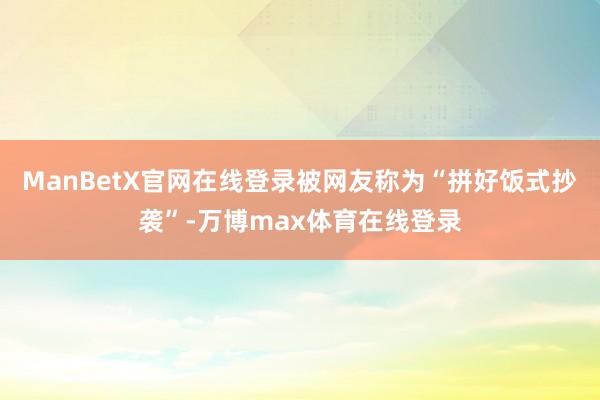 ManBetX官网在线登录被网友称为“拼好饭式抄袭”-万博max体育在线登录