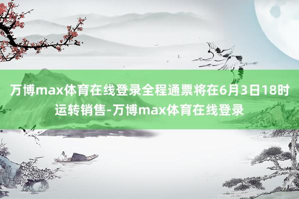 万博max体育在线登录全程通票将在6月3日18时运转销售-万博max体育在线登录