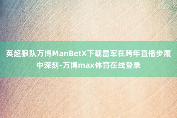 英超狼队万博ManBetX下载雷军在跨年直播步履中深刻-万博max体育在线登录