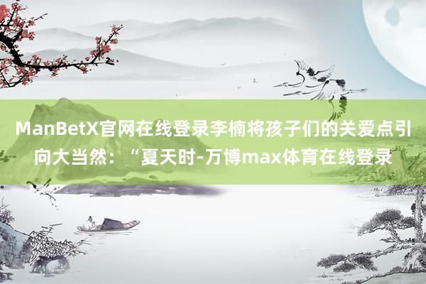 ManBetX官网在线登录李楠将孩子们的关爱点引向大当然：“夏天时-万博max体育在线登录