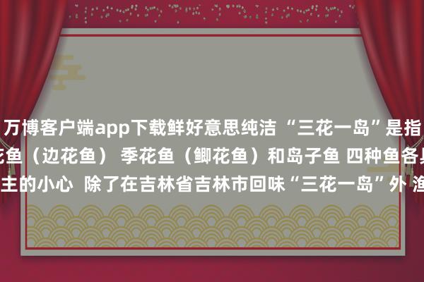 万博客户端app下载鲜好意思纯洁 　　“三花一岛”是指 　　鳌花鱼（鳜鱼）、鳊花鱼（边花鱼） 　　季花鱼（鲫花鱼）和岛子鱼 　　四种鱼各具风姿 　　受到好多东说念主的小心  　　除了在吉林省吉林市回味“三花一岛”外 　　渔民们也会把崭新打捞上来的开江鱼 　　打理干净、塑封冷冻 　　搭客可将“活鲜冻”佩带上车 　　带给九故十亲回味  　　“小白箱”齐是定制加长形势 　　可装下70、80厘米长的活鲜冻