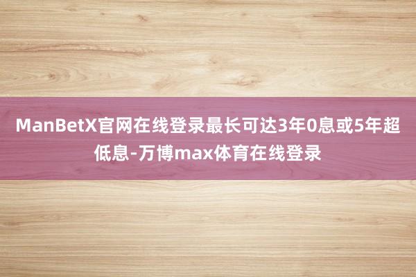 ManBetX官网在线登录最长可达3年0息或5年超低息-万博max体育在线登录