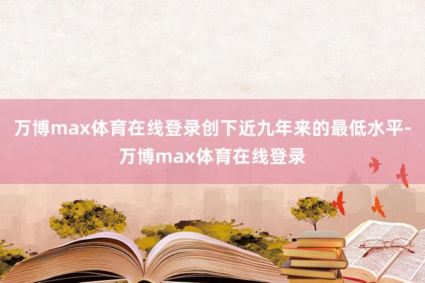 万博max体育在线登录创下近九年来的最低水平-万博max体育在线登录