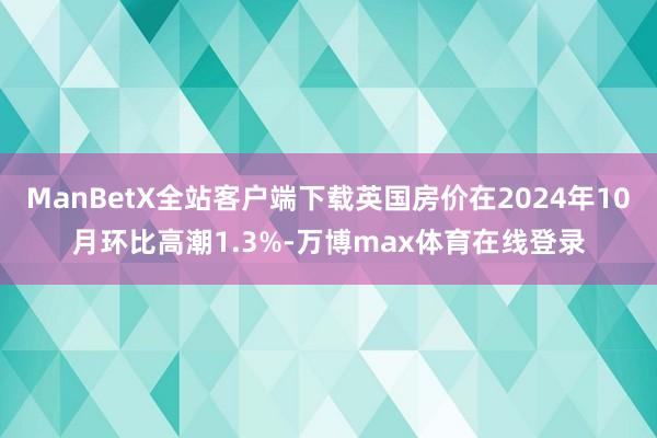 ManBetX全站客户端下载英国房价在2024年10月环比高潮1.3%-万博max体育在线登录