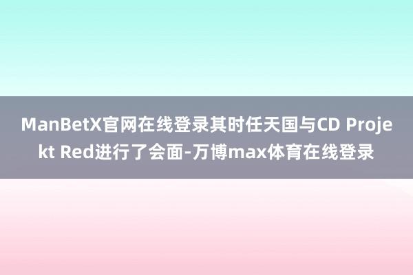 ManBetX官网在线登录其时任天国与CD Projekt Red进行了会面-万博max体育在线登录