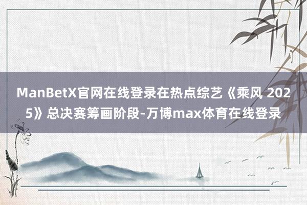 ManBetX官网在线登录在热点综艺《乘风 2025》总决赛筹画阶段-万博max体育在线登录