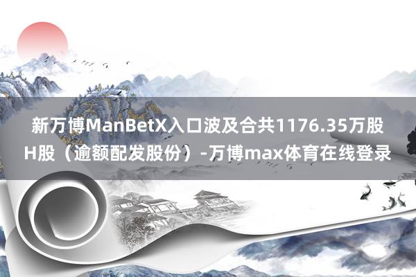 新万博ManBetX入口波及合共1176.35万股H股（逾额配发股份）-万博max体育在线登录