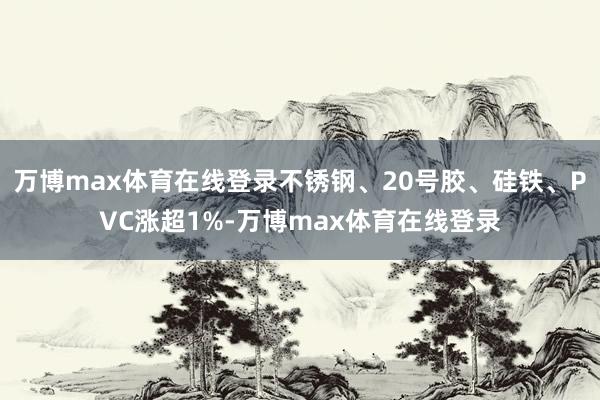 万博max体育在线登录不锈钢、20号胶、硅铁、PVC涨超1%-万博max体育在线登录