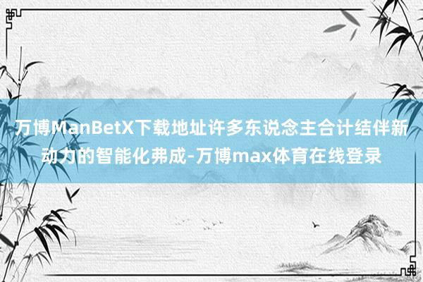 万博ManBetX下载地址许多东说念主合计结伴新动力的智能化弗成-万博max体育在线登录