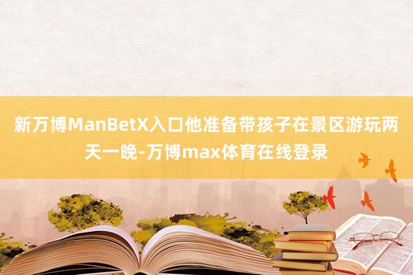 新万博ManBetX入口他准备带孩子在景区游玩两天一晚-万博max体育在线登录