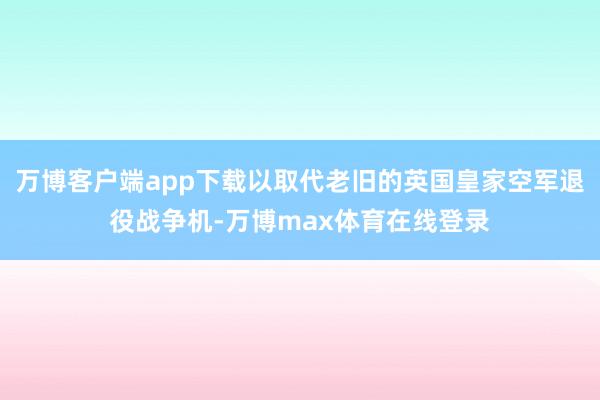 万博客户端app下载以取代老旧的英国皇家空军退役战争机-万博max体育在线登录