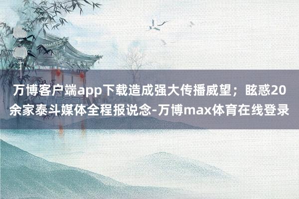 万博客户端app下载造成强大传播威望；眩惑20余家泰斗媒体全程报说念-万博max体育在线登录