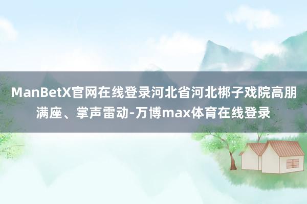 ManBetX官网在线登录河北省河北梆子戏院高朋满座、掌声雷动-万博max体育在线登录