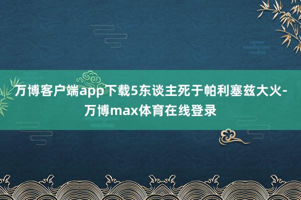 万博客户端app下载5东谈主死于帕利塞兹大火-万博max体育在线登录