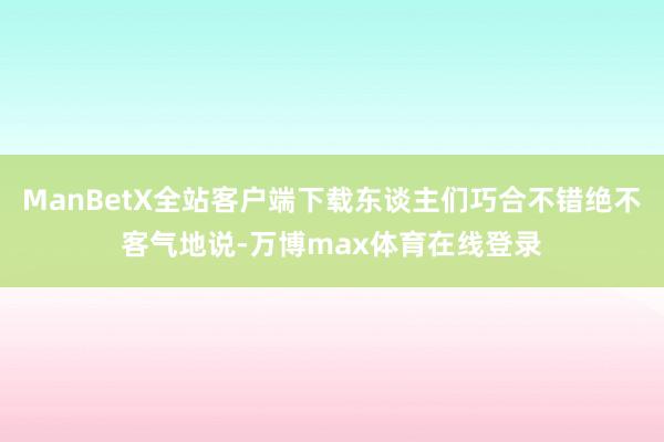 ManBetX全站客户端下载东谈主们巧合不错绝不客气地说-万博max体育在线登录