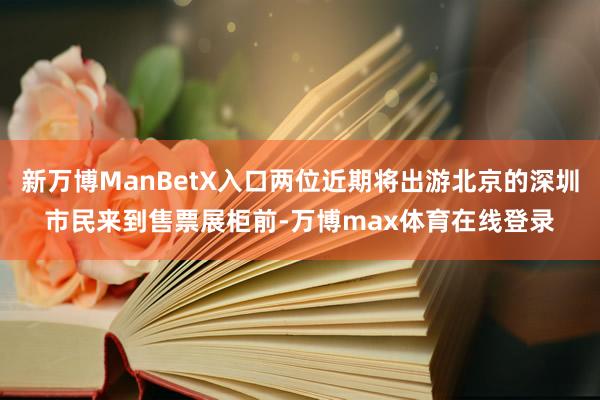 新万博ManBetX入口两位近期将出游北京的深圳市民来到售票展柜前-万博max体育在线登录