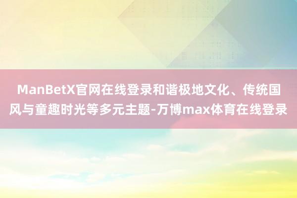 ManBetX官网在线登录和谐极地文化、传统国风与童趣时光等多元主题-万博max体育在线登录