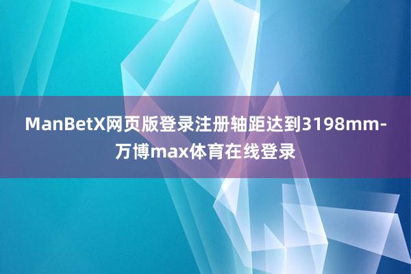 ManBetX网页版登录注册轴距达到3198mm-万博max体育在线登录