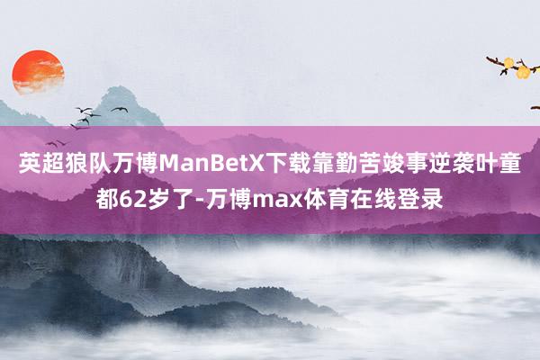 英超狼队万博ManBetX下载靠勤苦竣事逆袭叶童都62岁了-万博max体育在线登录